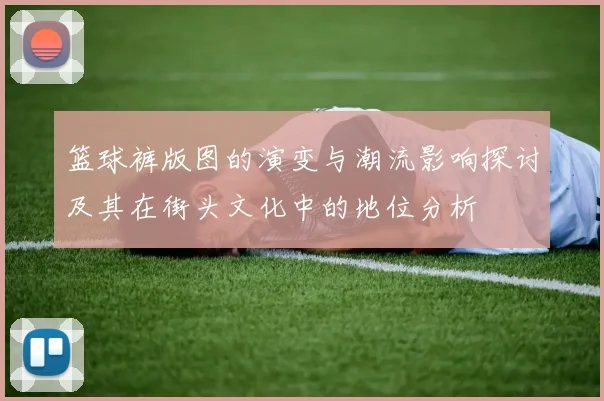 篮球裤版图的演变与潮流影响探讨及其在街头文化中的地位分析