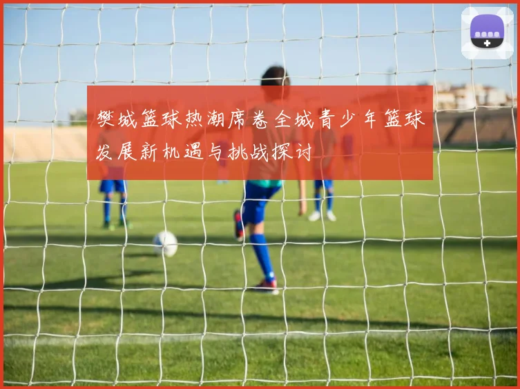 樊城篮球热潮席卷全城青少年篮球发展新机遇与挑战探讨