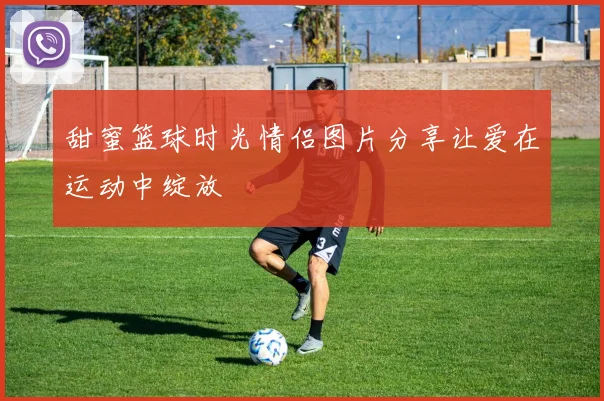 甜蜜篮球时光情侣图片分享让爱在运动中绽放