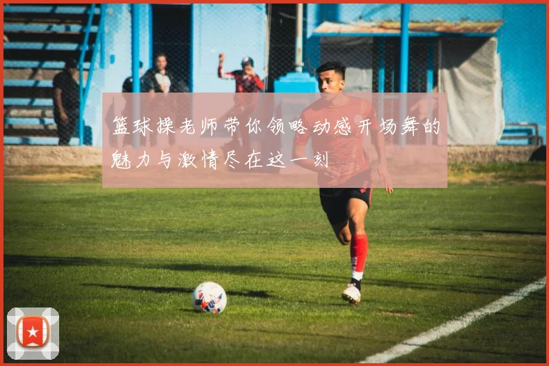 篮球操老师带你领略动感开场舞的魅力与激情尽在这一刻