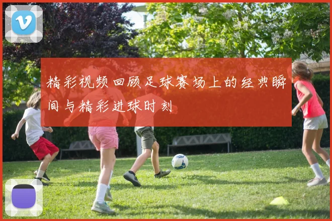 精彩视频回顾足球赛场上的经典瞬间与精彩进球时刻