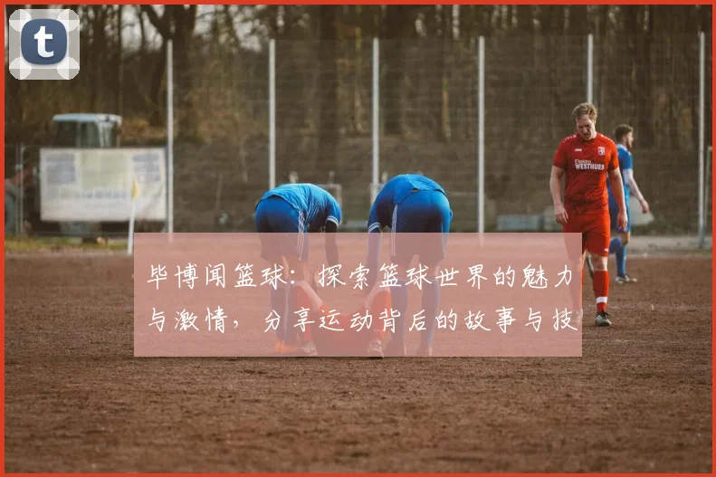 毕博闻篮球：探索篮球世界的魅力与激情，分享运动背后的故事与技巧