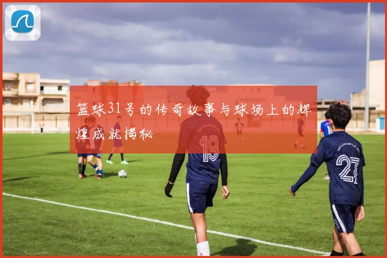 篮球31号的传奇故事与球场上的辉煌成就揭秘