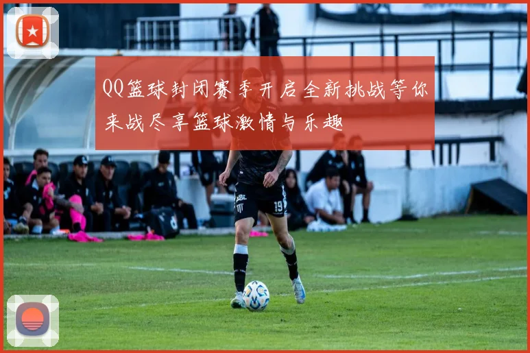 QQ篮球封闭赛季开启全新挑战等你来战尽享篮球激情与乐趣