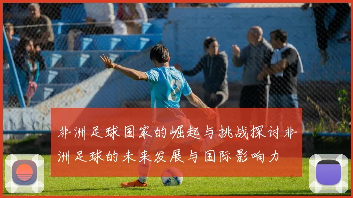 非洲足球国家的崛起与挑战探讨非洲足球的未来发展与国际影响力